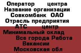 Оператор Call-центра › Название организации ­ Совкомбанк, ОАО › Отрасль предприятия ­ АТС, call-центр › Минимальный оклад ­ 35 000 - Все города Работа » Вакансии   . Московская обл.,Электрогорск г.